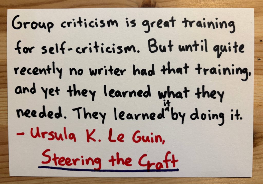 A quote from Ursula K. Le Guin: "Group criticism is great training for self-criticism. But until quite recently no writer had that raining, and yet they learned what they needed. They learned it by doing it."